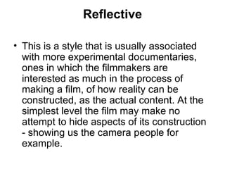 Reflective This is a style that is usually associated with more experimental documentaries, ones in which the filmmakers are interested as much in the process of making a film, of how reality can be constructed, as the actual content. At the simplest level the film may make no attempt to hide aspects of its construction - showing us the camera people for example. 