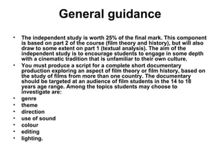 General guidance The independent study is worth 25% of the final mark. This component is based on part 2 of the course (film theory and history), but will also draw to some extent on part 1 (textual analysis). The aim of the independent study is to encourage students to engage in some depth with a cinematic tradition that is unfamiliar to their own culture. You must produce a script for a complete short documentary production exploring an aspect of film theory or film history, based on the study of films from more than one country. The documentary should be targeted at an audience of film students in the 14 to 18 years age range. Among the topics students may choose to investigate are: genre theme direction use of sound colour editing lighting. 