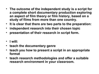 The outcome of the independent study is a script for a complete short documentary production exploring an aspect of film theory or film history, based on a study of films from more than one country. It is clear that there are two parts to the preparation:  independent research into their chosen topic presentation of their research in script form. I will: teach the documentary genre  teach you how to present a script in an appropriate format teach research methodologies and offer a suitable research environment in your classroom. 