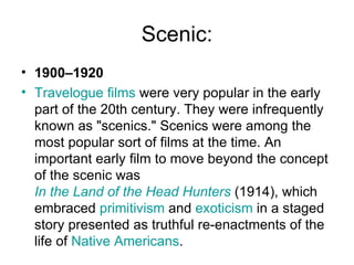 Scenic: 1900–1920 Travelogue films  were very popular in the early part of the 20th century. They were infrequently known as "scenics." Scenics were among the most popular sort of films at the time. An important early film to move beyond the concept of the scenic was  In the Land of the Head Hunters  (1914), which embraced  primitivism  and  exoticism  in a staged story presented as truthful re-enactments of the life of  Native Americans . 
