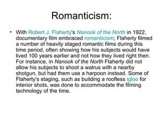 Romanticism: With  Robert J. Flaherty 's  Nanook  of the North  in 1922, documentary film embraced  romanticism ; Flaherty filmed a number of heavily staged romantic films during this time period, often showing how his subjects would have lived 100 years earlier and not how they lived right then. For instance, in  Nanook of the North  Flaherty did not allow his subjects to shoot a walrus with a nearby shotgun, but had them use a harpoon instead. Some of Flaherty's staging, such as building a roofless  igloo  for interior shots, was done to accommodate the filming technology of the time.  