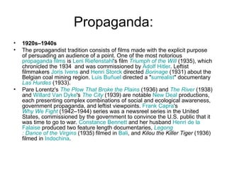 Propaganda: 1920s–1940s The propagandist tradition consists of films made with the explicit purpose of persuading an audience of a point. One of the most notorious  propaganda films  is  Leni  Riefenstahl 's film  Triumph of the Will  (1935), which chronicled the 1934  and was commissioned by  Adolf  Hitler . Leftist filmmakers  Joris   Ivens  and  Henri  Storck  directed  Borinage  (1931) about the Belgian coal mining region.  Luis  Buñuel  directed a " surrealist " documentary  Las  Hurdes  (1933). Pare Lorentz's  The Plow That Broke the Plains  (1936) and  The River  (1938) and  Willard Van Dyke 's  The City  (1939) are notable  New Deal  productions, each presenting complex combinations of social and ecological awareness, government propaganda, and leftist viewpoints.  Frank Capra 's  Why We Fight  (1942–1944) series was a newsreel series in the United States, commissioned by the government to convince the U.S. public that it was time to go to war.  Constance Bennett  and her husband  Henri de la  Falaise  produced two feature length documentaries,  Legong : Dance of the Virgins  (1935) filmed in  Bali , and  Kilou the Killer Tiger  (1936) filmed in  Indochina . 
