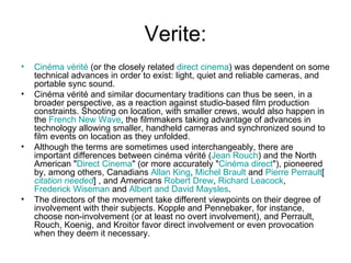 Verite: Cinéma   vérité  (or the closely related  direct cinema ) was dependent on some technical advances in order to exist: light, quiet and reliable cameras, and portable sync sound. Cinéma vérité and similar documentary traditions can thus be seen, in a broader perspective, as a reaction against studio-based film production constraints. Shooting on location, with smaller crews, would also happen in the  French New Wave , the filmmakers taking advantage of advances in technology allowing smaller, handheld cameras and synchronized sound to film events on location as they unfolded. Although the terms are sometimes used interchangeably, there are important differences between cinéma vérité ( Jean  Rouch ) and the North American " Direct Cinema " (or more accurately " Cinéma  direct "), pioneered by, among others, Canadians  Allan King ,  Michel  Brault  and  Pierre  Perrault [ citation  needed ] , and Americans  Robert Drew ,  Richard  Leacock ,  Frederick Wiseman  and  Albert and David  Maysles . The directors of the movement take different viewpoints on their degree of involvement with their subjects. Kopple and Pennebaker, for instance, choose non-involvement (or at least no overt involvement), and Perrault, Rouch, Koenig, and Kroitor favor direct involvement or even provocation when they deem it necessary. 