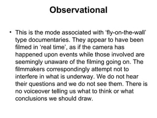 Observational This is the mode associated with ‘fly-on-the-wall’ type documentaries. They appear to have been filmed in ‘real time’, as if the camera has happened upon events while those involved are seemingly unaware of the filming going on. The filmmakers correspondingly attempt not to interfere in what is underway. We do not hear their questions and we do not see them. There is no voiceover telling us what to think or what conclusions we should draw. 