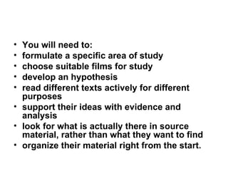 You will need to: formulate a specific area of study choose suitable films for study develop an hypothesis read different texts actively for different purposes support their ideas with evidence and analysis look for what is actually there in source material, rather than what they want to find organize their material right from the start. 