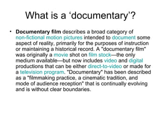 What is a ‘documentary’? Documentary film  describes a broad category of  non-fictional   motion pictures  intended to  document  some aspect of reality, primarily for the purposes of instruction or maintaining a historical record. A "documentary film" was originally a  movie  shot on  film stock —the only medium available—but now includes  video  and  digital  productions that can be either  direct-to-video  or made for a  television program . "Documentary" has been described as a "filmmaking practice, a cinematic tradition, and mode of audience reception" that is continually evolving and is without clear boundaries.  