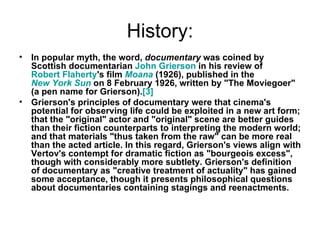 History: In popular myth, the word,  documentary  was coined by Scottish documentarian  John  Grierson  in his review of  Robert Flaherty 's film  Moana  (1926), published in the  New York Sun  on 8 February 1926, written by "The Moviegoer" (a pen name for Grierson). [3] Grierson's principles of documentary were that cinema's potential for observing life could be exploited in a new art form; that the "original" actor and "original" scene are better guides than their fiction counterparts to interpreting the modern world; and that materials "thus taken from the raw" can be more real than the acted article. In this regard, Grierson's views align with Vertov's contempt for dramatic fiction as "bourgeois excess", though with considerably more subtlety. Grierson's definition of documentary as "creative treatment of actuality" has gained some acceptance, though it presents philosophical questions about documentaries containing stagings and reenactments. 