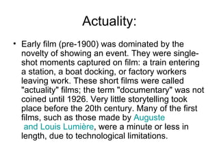 Actuality: Early film (pre-1900) was dominated by the novelty of showing an event. They were single-shot moments captured on film: a train entering a station, a boat docking, or factory workers leaving work. These short films were called "actuality" films; the term "documentary" was not coined until 1926. Very little storytelling took place before the 20th century. Many of the first films, such as those made by  Auguste  and Louis  Lumière , were a minute or less in length, due to technological limitations.  