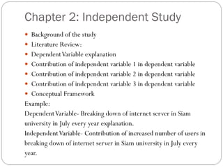 Chapter 2: Independent Study
 Background of the study
 Literature Review:
 DependentVariable explanation
 Contribution of independent variable 1 in dependent variable
 Contribution of independent variable 2 in dependent variable
 Contribution of independent variable 3 in dependent variable
 Conceptual Framework
Example:
DependentVariable- Breaking down of internet server in Siam
university in July every year explanation.
IndependentVariable- Contribution of increased number of users in
breaking down of internet server in Siam university in July every
year.
 