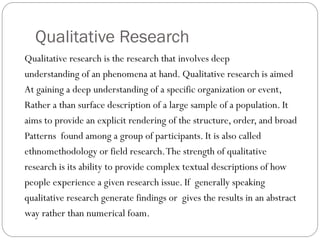 Qualitative Research
Qualitative research is the research that involves deep
understanding of an phenomena at hand. Qualitative research is aimed
At gaining a deep understanding of a specific organization or event,
Rather a than surface description of a large sample of a population. It
aims to provide an explicit rendering of the structure, order, and broad
Patterns found among a group of participants. It is also called
ethnomethodology or field research.The strength of qualitative
research is its ability to provide complex textual descriptions of how
people experience a given research issue. If generally speaking
qualitative research generate findings or gives the results in an abstract
way rather than numerical foam.
 