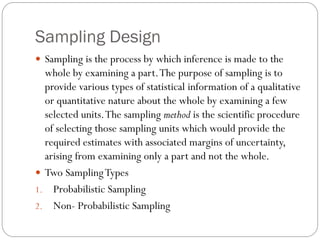 Sampling Design
 Sampling is the process by which inference is made to the
whole by examining a part.The purpose of sampling is to
provide various types of statistical information of a qualitative
or quantitative nature about the whole by examining a few
selected units.The sampling method is the scientific procedure
of selecting those sampling units which would provide the
required estimates with associated margins of uncertainty,
arising from examining only a part and not the whole.
 Two SamplingTypes
1. Probabilistic Sampling
2. Non- Probabilistic Sampling
 