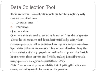 Data Collection Tool
There are several data collection tools but for the simplicity, only
two are described here.
1. Questionnaires
2. Interviews
Questionnaires:
Questionnaires are used to collect information from the sample size
about the independent and dependent variables by asking them
relevant questions. Self-administered surveys or questionnaires have
Special strengths and weaknesses.They are useful in describing the
characteristics of a large population and make large samples feasible.
In one sense, these surveys are flexible, making it possible to ask
many questions on a given topic(Babbie, 1992).
Note:A survey must pass a reliability test of getting 0.8 otherwise,
survey reliability would be a matter of a question.
 