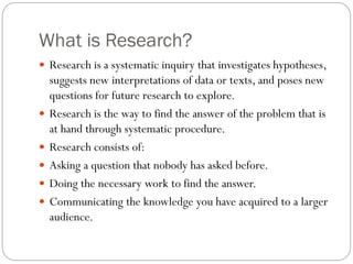 What is Research?
 Research is a systematic inquiry that investigates hypotheses,
suggests new interpretations of data or texts, and poses new
questions for future research to explore.
 Research is the way to find the answer of the problem that is
at hand through systematic procedure.
 Research consists of:
 Asking a question that nobody has asked before.
 Doing the necessary work to find the answer.
 Communicating the knowledge you have acquired to a larger
audience.
 