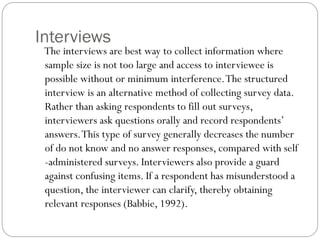 Interviews
The interviews are best way to collect information where
sample size is not too large and access to interviewee is
possible without or minimum interference.The structured
interview is an alternative method of collecting survey data.
Rather than asking respondents to fill out surveys,
interviewers ask questions orally and record respondents’
answers.This type of survey generally decreases the number
of do not know and no answer responses, compared with self
-administered surveys. Interviewers also provide a guard
against confusing items. If a respondent has misunderstood a
question, the interviewer can clarify, thereby obtaining
relevant responses (Babbie, 1992).
 