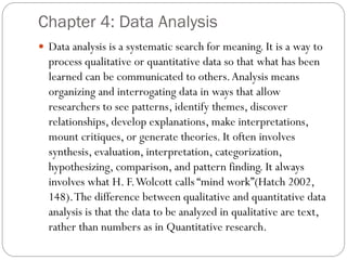 Chapter 4: Data Analysis
 Data analysis is a systematic search for meaning. It is a way to
process qualitative or quantitative data so that what has been
learned can be communicated to others.Analysis means
organizing and interrogating data in ways that allow
researchers to see patterns, identify themes, discover
relationships, develop explanations, make interpretations,
mount critiques, or generate theories. It often involves
synthesis, evaluation, interpretation, categorization,
hypothesizing, comparison, and pattern finding. It always
involves what H. F.Wolcott calls “mind work”(Hatch 2002,
148).The difference between qualitative and quantitative data
analysis is that the data to be analyzed in qualitative are text,
rather than numbers as in Quantitative research.
 