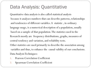 Data Analysis: Quantitative
Quantitative data analysis is also called statistical analysis
because it analyses numbers that can describe patterns, relationships
and tendencies of different variables.A statistic , in ordinary
language usage, is a numerical description of a population, usually
based on a sample of that population.The statistics used in the
Research mostly are frequency distributions, graphs, measures of
central tendency and variation, and reliability tests.
Other statistics are used primarily to describe the association among
variables and thus, to enhance the causal validity of our conclusions.
DataAnalysisTechniques:
1. Pearson Correlation Coefficient
2. Spearman Correlation Coefficient
 