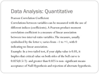Data Analysis: Quantitative
Pearson Correlation Coefficient
Correlations between variables can be measured with the use of
different indices (coefficients).A Pearson product-moment
correlation coefficient is a measure of linear association
between two interval-ratio variables.The measure, usually
symbolized by the letter r, varies from –1 to +1, with 0
indicating no linear association.
Example: In a two-tailed test, if your alpha value is 0.05, it
Implies that critical value on both sides of the bell curve is
0.025(0.5/2) and greater than 0.025 is non- significant means
acceptance of Null Hypothesis and rejection of alternate hypothesis.
 