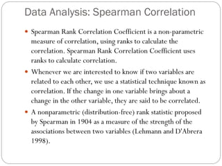 Data Analysis: Spearman Correlation
 Spearman Rank Correlation Coefficient is a non-parametric
measure of correlation, using ranks to calculate the
correlation. Spearman Rank Correlation Coefficient uses
ranks to calculate correlation.
 Whenever we are interested to know if two variables are
related to each other, we use a statistical technique known as
correlation. If the change in one variable brings about a
change in the other variable, they are said to be correlated.
 A nonparametric (distribution-free) rank statistic proposed
by Spearman in 1904 as a measure of the strength of the
associations between two variables (Lehmann and D'Abrera
1998).
 
