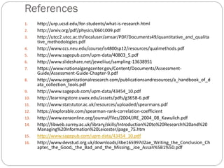 References
1. http://urp.ucsd.edu/for-students/what-is-research.html
2. http://arxiv.org/pdf/physics/0601009.pdf
3. http://utcc2.utcc.ac.th/localuser/amsar/PDF/Documents49/quantitative_and_qualita
tive_methodologies.pdf
4. http://www.ccs.neu.edu/course/is4800sp12/resources/qualmethods.pdf
5. http://www.sagepub.com/upm-data/40803_5.pdf
6. http://www.slideshare.net/jeweliiuc/sampling-13638951
7. https://www.nationalgangcenter.gov/Content/Documents/Assessment-
Guide/Assessment-Guide-Chapter-9.pdf
8. http://www.organizationalresearch.com/publicationsandresources/a_handbook_of_d
ata_collection_tools.pdf
9. http://www.sagepub.com/upm-data/43454_10.pdf
10. http://learningstore.uwex.edu/assets/pdfs/g3658-6.pdf
11. http://www.statstutor.ac.uk/resources/uploaded/spearmans.pdf
12. https://explorable.com/spearman-rank-correlation-coefficient
13. http://www.eeraonline.org/journal/files/2004/JRE_2004_08_Kawulich.pdf
14. http://libweb.surrey.ac.uk/library/skills/Introduction%20to%20Research%20and%20
Managing%20Information%20Leicester/page_75.htm
15. http://www.sagepub.com/upm-data/43454_10.pdf
16. http://www.devstud.org.uk/downloads/4be165997d2ae_Writing_the_Conclusion_Ch
apter,_the_Good,_the_Bad_and_the_Missing,_Joe_Assan%5B1%5D.pdf
 