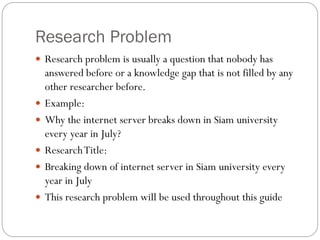 Research Problem
 Research problem is usually a question that nobody has
answered before or a knowledge gap that is not filled by any
other researcher before.
 Example:
 Why the internet server breaks down in Siam university
every year in July?
 ResearchTitle:
 Breaking down of internet server in Siam university every
year in July
 This research problem will be used throughout this guide
 