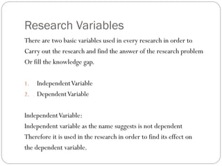 Research Variables
There are two basic variables used in every research in order to
Carry out the research and find the answer of the research problem
Or fill the knowledge gap.
1. IndependentVariable
2. DependentVariable
IndependentVariable:
Independent variable as the name suggests is not dependent
Therefore it is used in the research in order to find its effect on
the dependent variable.
 
