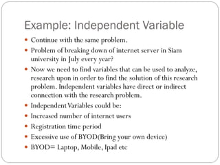 Example: Independent Variable
 Continue with the same problem.
 Problem of breaking down of internet server in Siam
university in July every year?
 Now we need to find variables that can be used to analyze,
research upon in order to find the solution of this research
problem. Independent variables have direct or indirect
connection with the research problem.
 IndependentVariables could be:
 Increased number of internet users
 Registration time period
 Excessive use of BYOD(Bring your own device)
 BYOD= Laptop, Mobile, Ipad etc
 