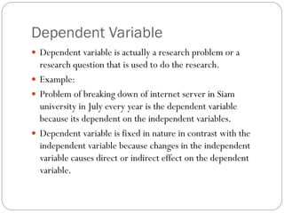 Dependent Variable
 Dependent variable is actually a research problem or a
research question that is used to do the research.
 Example:
 Problem of breaking down of internet server in Siam
university in July every year is the dependent variable
because its dependent on the independent variables.
 Dependent variable is fixed in nature in contrast with the
independent variable because changes in the independent
variable causes direct or indirect effect on the dependent
variable.
 