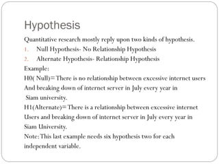 Hypothesis
Quantitative research mostly reply upon two kinds of hypothesis.
1. Null Hypothesis- No Relationship Hypothesis
2. Alternate Hypothesis- Relationship Hypothesis
Example:
H0( Null)=There is no relationship between excessive internet users
And breaking down of internet server in July every year in
Siam university.
H1(Alternate)=There is a relationship between excessive internet
Users and breaking down of internet server in July every year in
Siam University.
Note:This last example needs six hypothesis two for each
independent variable.
 
