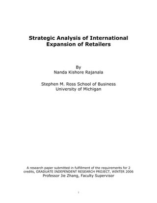 Strategic Analysis of International
         Expansion of Retailers



                             By
                   Nanda Kishore Rajanala

           Stephen M. Ross School of Business
                 University of Michigan




  A research paper submitted in fulfillment of the requirements for 2
credits, GRADUATE INDEPENDENT RESEARCH PROJECT, WINTER 2006
            Professor Jie Zhang, Faculty Supervisor



                                  i
 