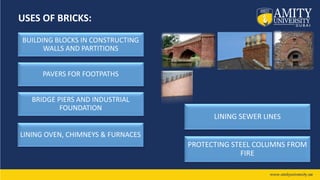 USES OF BRICKS:
BUILDING BLOCKS IN CONSTRUCTING
WALLS AND PARTITIONS
PAVERS FOR FOOTPATHS
BRIDGE PIERS AND INDUSTRIAL
FOUNDATION
LINING SEWER LINES
PROTECTING STEEL COLUMNS FROM
FIRE
LINING OVEN, CHIMNEYS & FURNACES
 
