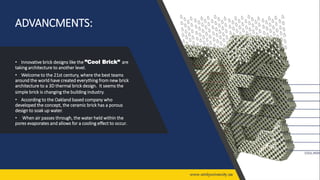 ADVANCMENTS:
• Innovative brick designs like the ”Cool Brick” are
taking architecture to another level.
• Welcome to the 21st century, where the best teams
around the world have created everything from new brick
architecture to a 3D thermal brick design. It seems the
simple brick is changing the building industry.
• According to the Oakland based company who
developed the concept, the ceramic brick has a porous
design to soak up water.
• When air passes through, the water held within the
pores evaporates and allows for a cooling effect to occur.
 