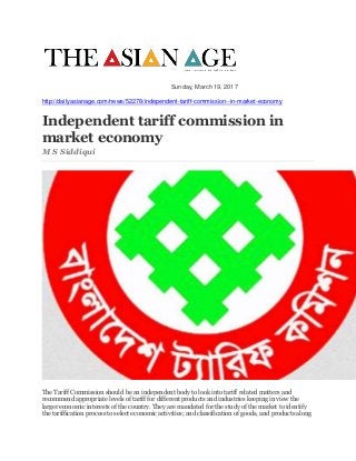 Sunday, March 19, 2017
http://dailyasianage.com/news/52278/independent-tariff-commission--in-market-economy
Independent tariff commission in
market economy
M S Siddiqui
The Tariff Commission should be an independent body to look into tariff related matters and
recommend appropriate levels of tariff for different products and industries keeping in view the
larger economic interests of the country. They are mandated for the study of the market to identify
the tariffication process to select economic activities; and classification of goods, and products along
 