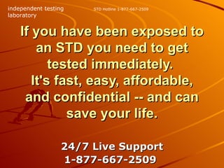 If you have been exposed to an STD you need to get tested immediately.  It's fast, easy, affordable, and confidential -- and can save your life. 24/7 Live Support 1-877-667-2509   STD Hotline 1-877-667-2509 independent testing laboratory 