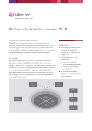 Web Service Test Automation Framework (WSTAF).
Quicker, more reliable test automation
Today, a faster test cycle at lower cost is vital to stay competitive.
Re-usable test automation frameworks coupled with open source tools
and technologies is a key solution to shrink test cycle time and related
costs. Automation and open source technologies come with inherent risks.
This requires an expert in the ﬁeld to deliver product requirements.
The solution
Mindtree leverages its years of automation expertise in open source
technologies to bring you Web Service Test Automation Framework
(WSTAF). It is a proprietary, easy-to-use, hybrid automation framework built
on open source tools and utilities. WSTAF increases automation eﬃciency
by minimizing initial coding eﬀort. It allows you to quickly create and
execute automated functional, regression, compliance and load tests. It
also enables you to quickly create advanced performance tests and run
automated functional tests.
Key beneﬁts
 Robust, ﬂexible and extensible
framework to support test
automation on diverse sets of
web services
 Signiﬁcantly reduces initial
coding eﬀort
 Enables you to quickly
create advanced performance
tests and run automated
functional tests
 Built on open source tools /
libraries / frameworks to reduce
your overall costs
SAOPUI
LIBRARIES
Add test
step inputs
Add HTTP
headers
Add
property transfer
Set assertions
WSTAF
LIBRARIES
Input
excel sheets
SAOPUI
script
generator
Robot
framework
Test report
/ Logs
WSTAF
Groovy engine
 