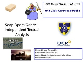 Soap Opera Genre –
Independent Textual
Analysis
Name: George Barnstable
Candidate Number: 3010
Center Name: St. Andrew’s Catholic School
Center Number: 64135
OCR Media Studies – A2 Level
Unit G324: Advanced Portfolio
 