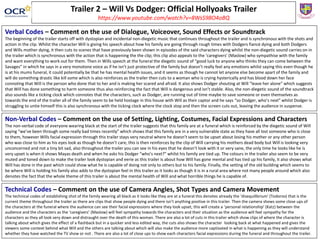 Trailer 2 – Will Vs Dodger: Official Hollyoaks Trailer
https://www.youtube.com/watch?v=8WsS98O4oBQ
Verbal Codes – Comment on the use of Dialogue, Voiceover, Sound Effects or Soundtrack
The beginning of the trailer starts off with dystopian and incidental non-diegetic music that continues throughout the trailer and is synchronous with the shots and
action in the clip. Whilst the character Will is giving his speech about how his family are going through rough times with Dodgers fiancé dying and both Dodgers
and Wills mother dying, it then cuts to scenes that have previously been shown in episodes of the said characters dying whilst the non-diegetic sound carries on in
the trailer which is synchronous with the action that is happening the the clip; this clip also appeals to the ‘caregivers’ (Maslow) who sympathise with the family
and want everything to work out for them. Then in Wills speech at the funeral the diegetic sound of “good luck to anyone who thinks they can come between the
Savages” in which he says in a very monotone voice as if he isn’t just protective of the family but doesn’t really feel any emotions whilst saying this even though he
is at his mums funeral, it could potentially be that he has mental health issues, and it seems as though he cannot let anyone else become apart of the family and
will do something drastic like kill some which is also reinforces as the trailer then cuts to a woman who is crying hysterically and has blood down her face
connoting that Will is the person who done that to her and is making her scared and afraid. It also shows Dodger shouting at Will “leave her alone” which suggests
that Will has done something to harm someone thus also reinforcing the fact that Will is dangerous and isn’t stable. Also, the non-diegetic sound of the soundtrack
also sounds like a ticking clock which connotes that the characters, such as Dodger, are running out of time maybe to save someone or even themselves as
towards the end of the trailer all of the family seem to be held hostage in this house with Will as their captor and he says “so Dodger, who’s next” whilst Dodger is
struggling to untie himself this is also synchronous with the ticking clock where the clock stop and then the screen cuts out, leaving the audience in suspense.
Non-Verbal Codes – Comment on the use of Setting, Lighting, Costumes, Facial Expressions and Characters
The non-verbal code of everyone wearing black at the start of the trailer suggests that this family are at a funeral which is reinforced by the diegetic sound of Will
saying “we’ve been through some really bad times recently” which shows that this family are in a very vulnerable state as they have all lost someone who is close
to them, however Wills facial expression through this trailer stays very neutral where he doesn’t seem to be upset about losing his mother or any other person
who was close to him as his eyes look as though he doesn’t care, this is then reinforces by the clip of Will carrying his mothers dead body but Will is looking very
unconcerned and not a tiny bit sad, also throughout the trailer you can see in his eyes that he doesn’t look with it or very sane, the only time he looks like he is
very upset is when it shows Mayas death and when he asks his Dodger “who’s next?” whilst his family are tied up. The colours in the trailer also seem to be very
muted and toned down to make the trailer look dystopian and eerie as this trailer is about how Will has gone mental and has tied up his family, it also shows what
Will has done in the past which could show what he is capable of doing not only to others but to his family. Finally, the setting of the old building which seems to
be where Will is holding his family also adds to the dystopian feel in this trailer as it looks as though it is in a rural area where not many people around which also
denotes the fact that the whole theme of this trailer is about the mental health of Will and what horrible things he is capable of.
Technical Codes – Comment on the use of Camera Angles, Shot Types and Camera Movement
The technical codes of establishing shot of the family wearing all black as it looks like they are at a funeral this denotes already the ‘disequilibrium’ (Todorov) that is the
current theme throughout the trailer as there are clips that show people dying and there isn’t anything positive in this trailer. Then the camera shows some close ups of
the characters at the funeral where the audience can see their facial expressions where they look upset, this will create a ‘personal relationship’ (Katz) between the
audience and the characters as the ‘caregivers’ (Maslow) will feel sympathy towards the characters and their situation as the audience will feel sympathy for the
characters as they all look very down and distraught over the death of this woman. There are also a lot of cuts in this trailer which show clips of where the character is
talking about which gives the effect of a flashback but in a quicker and less edited way, the cuts also shows the character looking back at what happened and gives the
viewers some context behind what Will and the others are talking about which will also make the audience more captivated in what is happening as they will understand
whether they have watched the TV show or not . There are also a lot of close ups to show each characters facial expressions during the funeral and throughout the trailer.
 
