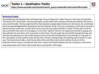Technical Codes
The establishing shot denotes that something tragic has just happened in Albert Square as the heart of EastEnders
‘The Queen Vic’ is burnt down. The long shot opens up the trailer with a disaster and tells the audience that there is
some sort of trouble. The low angle track from Kats big black cowboy boots denotes her dominance, her whole body
had to be acknowledged before showing her face from bottom to top. The jump cut between all the other characters
express the fear inside them, as they seem to be at ease by they realise that Kat is in town. On the other hand the
close up of Alife’s face when he first appears in the trailer ‘signifies’ that he’s her opponent and they’re paying very
close attention to each other with no emotion on their faces. The low angle low shot of Alfie through Kats legs also
connotes Kats dominance in the as Alfie appears to be miniturised and below Kat; it also provides a ‘male gaze’ to
the male gender as they could be enjoy the fact that a female is taking charge and standing up for herself in a sexy
way. The last technical code, a shot reverse shot at the end of the trailer which matches the drums of the
EastEnders theme song is a connotation that there is about to be battle between the two characters as the theme
song always plays when there’s about to be drama, almost like a cliff hanger.
Trailer 1 – EastEnders Trailer
https://www.youtube.com/results?search_query=eastenders+kat+and+alfie+trailer
 