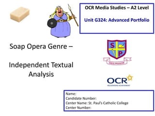 Soap Opera Genre –
Independent Textual
Analysis
Name:
Candidate Number:
Center Name: St. Paul’s Catholic College
Center Number:
OCR Media Studies – A2 Level
Unit G324: Advanced Portfolio
 