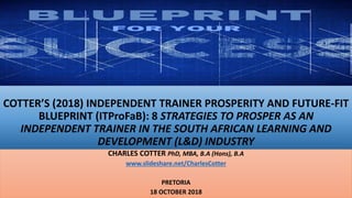 COTTER’S (2018) INDEPENDENT TRAINER PROSPERITY AND FUTURE-FIT
BLUEPRINT (ITProFaB): 8 STRATEGIES TO PROSPER AS AN
INDEPENDENT TRAINER IN THE SOUTH AFRICAN LEARNING AND
DEVELOPMENT (L&D) INDUSTRY
CHARLES COTTER PhD, MBA, B.A (Hons), B.A
www.slideshare.net/CharlesCotter
PRETORIA
18 OCTOBER 2018
 