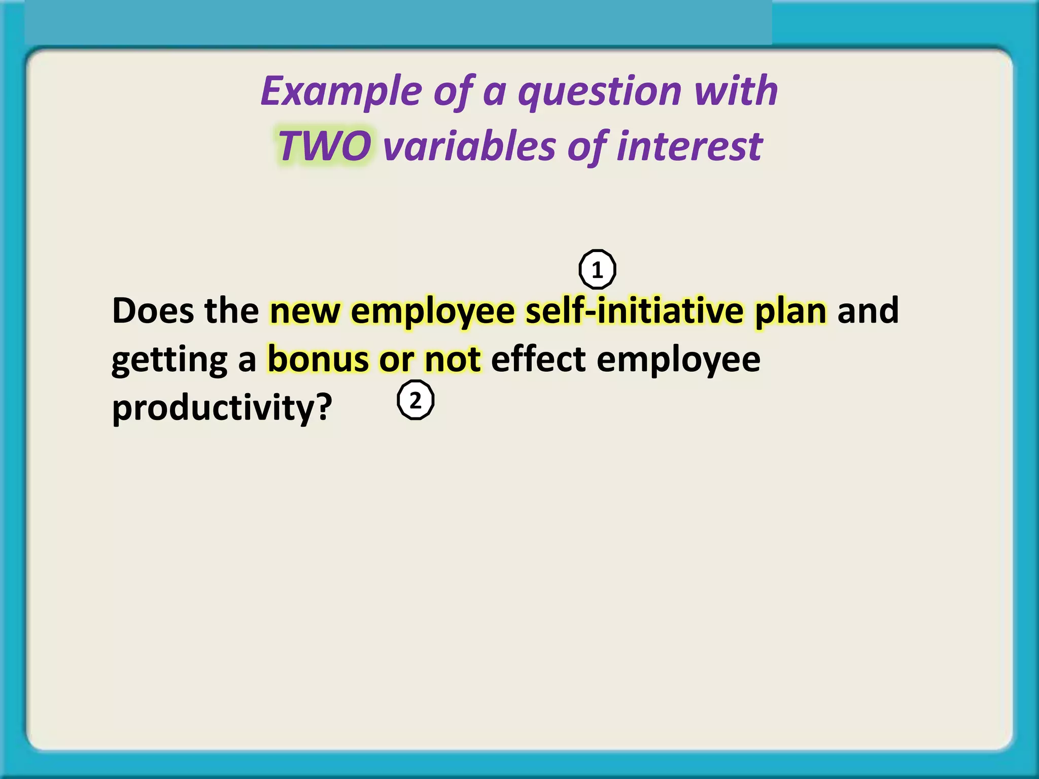 Example of a question with
TWO variables of interest
Does the new employee self-initiative plan and
getting a bonus or not effect employee
productivity?
1
2
 