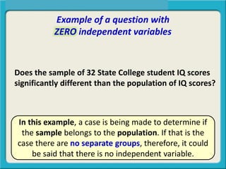 Example of a question with
ZERO independent variables
Does the sample of 32 State College student IQ scores
significantly different than the population of IQ scores?
In this example, a case is being made to determine if
the sample belongs to the population. If that is the
case there are no separate groups, therefore, it could
be said that there is no independent variable.
 