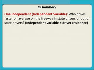 In summary
One independent (Independent Variable): Who drives
faster on average on the freeway in state drivers or out of
state drivers? (Independent variable = driver residence)
Two independent (Independent Variables): Who drives
faster on average on the freeway in state (older/younger)
drivers or out of state (older/younger) drivers?
(Independent variable = driver residence / age groups)
Zero independent (Independent Variables): Do a sample
of drivers drive the same speed on average as the
population? (zero independent variables)
 