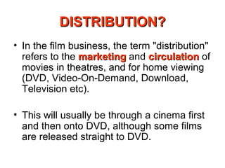 DISTRIBUTION? In the film business, the term "distribution" refers to the  marketing  and  circulation  of movies in theatres, and for home viewing (DVD, Video-On-Demand, Download, Television etc). This will usually be through a cinema first and then onto DVD, although some films are released straight to DVD. 