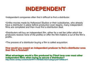 INDEPENDENT Independent companies often find it difficult to find a distributor. Unlike movies made by Hollywood Studios or their subsidiaries, who already have a distributor in place before production even begins, many independent films are completed and then must find a distribution deal. Distributors will buy an independent film, either for a set fee (after which the producers receive none of the profits) or offer the film-makers a cut of the film’s profits. The process of a distributor buying a film is called acquisition.  How would you expect an independent producer to find a distributor once their film is finished? What advantages would a film produced by Film4 have over most other independent films when trying to secure a distributor?   http://www.variety.com/article/VR1117978920.html?categoryid=1246&cs=1   