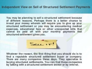 Independent View on Sell of Structured Settlement Payments

You may be planning to sell a structured settlement because
of different reasons. Perhaps there is a better chance to
invest your money wherein will require you to give up your
structured settlement or you may be encountering medical
expenses, educational fees or other unexpected bills that
cannot be paid off with your monthly payments that
structured settlement gives you.

Whatever the reason, the first thing that you should do is to
find a reputable structured settlement buyer or company.
There are many companies these days. They specialize in
buying structured settlements. You can find these companies
by talking with a structured settlement broker or by referral.

 
