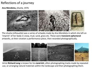 Ana Mendieta, Silueta, 1976
The silueta (silhouette) was a series of artwoks made by Ana Mendieta in which she left an
‘imprint’ of her body in snow, mud, sand, grass etc. These were transient ephemeral
artworks, at their creation a performance piece, then recorded photographically.
Artist Richard Long is known for his Land-Art, often photographing tracks made by repeated
use, or arranging natural materials within the landscape and then photographing them.
Reflections of a journey
 