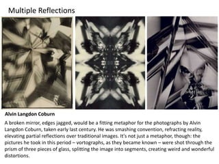 Multiple Reflections
Alvin Langdon Coburn
A broken mirror, edges jagged, would be a fitting metaphor for the photographs by Alvin
Langdon Coburn, taken early last century. He was smashing convention, refracting reality,
elevating partial reflections over traditional images. It's not just a metaphor, though: the
pictures he took in this period – vortographs, as they became known – were shot through the
prism of three pieces of glass, splitting the image into segments, creating weird and wonderful
distortions.
 