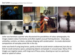 Saul Leiter (Photopedagogy Jon Nicholls, Thomas Tallis School)
Leiter was foremost a painter who discovered the possibilities of colour photography. His
images explore colour harmonies and often exploit unusual framing devices - shop signs,
umbrellas, curtains, car doors, windows dripping with condensation - to create abstracted
compositions of everyday street life in the city.
Leiter was fond of using long lenses, partly so that he could remain unobserved, but also so
that he could compress space, juxtaposing objects and people in unusual ways. Many of his
images use negative space, with large out of focus areas, drawing our eye to a particular
detail or splash of colour.
 