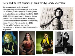 Sherman works in series, typically
photographing herself in a range of costumes.
For example, in her landmark 69 photograph
series, the Complete Untitled Film Stills, (1977-
1980) Sherman appeared as B-movie, foreign
film and film noir style actresses. Although
Sherman does not consider her work feminist,
many of her photo-series, like the 1981
"Centerfolds," call attention to the
stereotyping of women in films, television and
magazines.
Reflect different aspects of an identity: Cindy Sherman
 