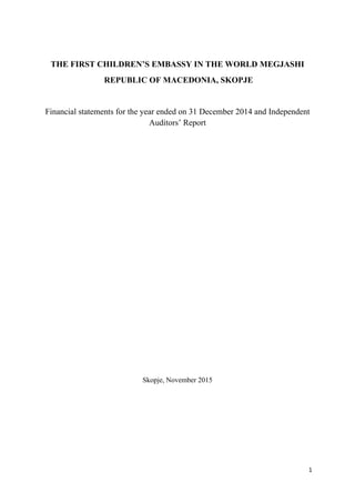 1
THE FIRST CHILDREN’S EMBASSY IN THE WORLD MEGJASHI
REPUBLIC OF MACEDONIA, SKOPJE
Financial statements for the year ended on 31 December 2014 and Independent
Auditors’ Report
Skopje, November 2015
 